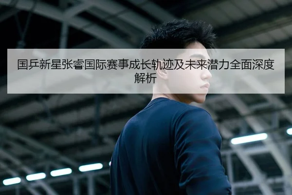 国乒新星张睿国际赛事成长轨迹及未来潜力全面深度解析